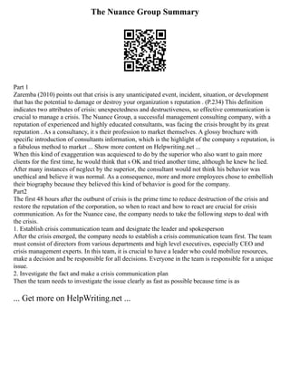The Nuance Group Summary
Part 1
Zaremba (2010) points out that crisis is any unanticipated event, incident, situation, or development
that has the potential to damage or destroy your organization s reputation . (P.234) This definition
indicates two attributes of crisis: unexpectedness and destructiveness, so effective communication is
crucial to manage a crisis. The Nuance Group, a successful management consulting company, with a
reputation of experienced and highly educated consultants, was facing the crisis brought by its great
reputation . As a consultancy, it s their profession to market themselves. A glossy brochure with
specific introduction of consultants information, which is the highlight of the company s reputation, is
a fabulous method to market ... Show more content on Helpwriting.net ...
When this kind of exaggeration was acquiesced to do by the superior who also want to gain more
clients for the first time, he would think that s OK and tried another time, although he knew he lied.
After many instances of neglect by the superior, the consultant would not think his behavior was
unethical and believe it was normal. As a consequence, more and more employees chose to embellish
their biography because they believed this kind of behavior is good for the company.
Part2
The first 48 hours after the outburst of crisis is the prime time to reduce destruction of the crisis and
restore the reputation of the corporation, so when to react and how to react are crucial for crisis
communication. As for the Nuance case, the company needs to take the following steps to deal with
the crisis.
1. Establish crisis communication team and designate the leader and spokesperson
After the crisis emerged, the company needs to establish a crisis communication team first. The team
must consist of directors from various departments and high level executives, especially CEO and
crisis management experts. In this team, it is crucial to have a leader who could mobilize resources,
make a decision and be responsible for all decisions. Everyone in the team is responsible for a unique
issue.
2. Investigate the fact and make a crisis communication plan
Then the team needs to investigate the issue clearly as fast as possible because time is as
... Get more on HelpWriting.net ...
 