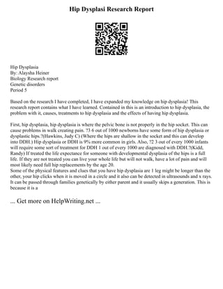 Hip Dysplasi Research Report
Hip Dysplasia
By: Alaysha Heiner
Biology Research report
Genetic disorders
Period 5
Based on the research I have completed, I have expanded my knowledge on hip dysplasia! This
research report contains what I have learned. Contained in this is an introduction to hip dysplasia, the
problem with it, causes, treatments to hip dysplasia and the effects of having hip dysplasia.
First, hip dysplasia, hip dysplasia is where the pelvic bone is not properly in the hip socket. This can
cause problems in walk creating pain. ?3 6 out of 1000 newborns have some form of hip dysplasia or
dysplastic hips.?(Hawkins, Judy C) (Where the hips are shallow in the socket and this can develop
into DDH.) Hip dysplasia or DDH is 9% more common in girls. Also, ?2 3 out of every 1000 infants
will require some sort of treatment for DDH 1 out of every 1000 are diagnosed with DDH.?(Kidd,
Randy) If treated the life expectance for someone with developmental dysplasia of the hips is a full
life. If they are not treated you can live your whole life but will not walk, have a lot of pain and will
most likely need full hip replacements by the age 20.
Some of the physical features and clues that you have hip dysplasia are 1 leg might be longer than the
other, your hip clicks when it is moved in a circle and it also can be detected in ultrasounds and x rays.
It can be passed through families genetically by either parent and it usually skips a generation. This is
because it is a
... Get more on HelpWriting.net ...
 