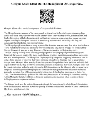 Genghis Khans Effect On The Management Of Conquered...
Genghis Khans effect on the Management of conquered civilizations.
The Mongol empire was one of the most prevalent, feared, and influential empires to ever gallop
across this earth. They were revolutionaries of there time. There military tactics, horsemanship, and
leadership system all helped maintain and profligate an immense powerhouse that reaped havoc on
anyone standing in there path. However it was there governance and leadership after they had
conquered these lands that was most surprising
The Mongol people started out as many separated factions that were no more than a few hundred men.
There were bitter rivalries and animosity between tribes and long power struggle for control of the
Steppe. However it was not to stay this way ... Show more content on Helpwriting.net ...
Temujin s ability to unify these radically polar people was the jumping off point in the reign and
legacy of the Mongol empire. His sheer capability and practices were then engrained into successors
that was most impressive. The Mongolian Empire speedily conquered staggering amounts of land in
only a finite amount of time, but their most imposing obstacle was finding a way to govern these
foreign lands. Genghis Khan was the first to integrate the Mongols into these societies, and with their
expert military skills, they overthrew surrounding nations and captured their lands. Genghis knew that
he couldn t adopt an umbrella policy for vastly differing nations, so the Mongols who occupied each
subjected nation reigned over the people and installed different governmental structures that suited
particular societies. One of his monumental creations that defined ruling structure, was that of his
Yasa. This was essentially a guide on the ethics and precedence s of the Mongols. It created stability
within Mongol s that allowed them to focus on maintaining their grip on other colonies without
infringing too much upon the culture.
The Golden horde was the main military reckoning of the Mongols and is what allowed them to take
over and acculturate into such expansive quantity of terrain in such brief amount of time. The Golden
Horde was an infantry of elite
... Get more on HelpWriting.net ...
 