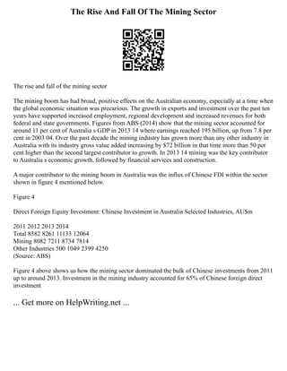 The Rise And Fall Of The Mining Sector
The rise and fall of the mining sector
The mining boom has had broad, positive effects on the Australian economy, especially at a time when
the global economic situation was precarious. The growth in exports and investment over the past ten
years have supported increased employment, regional development and increased revenues for both
federal and state governments. Figures from ABS (2014) show that the mining sector accounted for
around 11 per cent of Australia s GDP in 2013 14 where earnings reached 195 billion, up from 7.8 per
cent in 2003 04. Over the past decade the mining industry has grown more than any other industry in
Australia with its industry gross value added increasing by $72 billion in that time more than 50 per
cent higher than the second largest contributor to growth. In 2013 14 mining was the key contributor
to Australia s economic growth, followed by financial services and construction.
A major contributor to the mining boom in Australia was the influx of Chinese FDI within the sector
shown in figure 4 mentioned below.
Figure 4
Direct Foreign Equity Investment: Chinese Investment in Australia Selected Industries, AU$m
2011 2012 2013 2014
Total 8582 8261 11133 12064
Mining 8082 7211 8734 7814
Other Industries 500 1049 2399 4250
(Source: ABS)
Figure 4 above shows us how the mining sector dominated the bulk of Chinese investments from 2011
up to around 2013. Investment in the mining industry accounted for 65% of Chinese foreign direct
investment
... Get more on HelpWriting.net ...
 