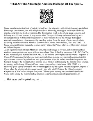 What Are The Advantages And Disadvantages Of The Space...
Space manufacturing is a kind of industry which have the characters with high technology, capital and
knowledge concentrated, and with a high entry level. Generally, the support to the space industry
mainly come from the local government. But this situation result in the whole space economy and
industry were divided by several large corporation. The space industry and manufacturing were
influenced mainly by the domestic economy, so many nations choose the strategy that support
domestic manufacturer s development by awarding orders. From the angle of space supply chain,
following introduce the main America, European and Chinese Space Primes , Tier1 and Tier2 . 1.4.1
Space agencies (Primes) Generally, in space supply chain, the Primes refers to ... Show more content
on Helpwriting.net ...
As an organization of different Member States, the disadvantage is obvious, difficult to make final
decision, many project must agree with each members. Giant difficultly turn round. 1.4.1.3 CNSA The
China National Space Administration (CNSA) is the national space agency of the People s Republic of
China. CNSA assumes the following main responsibilities: signing governmental agreements in the
space area on behalf of organizations, inter governmental scientific and technical exchanges and also
being in charge of the enforcement of national space policies and managing the national space science,
technology and industry. Although China s space program has existed since 1956, CNSA is a
relatively space agency created in 1993 with the approval by the Eighth National People s Congress of
China when the Ministry of Aerospace Industry was split into CNSA and the China Aerospace
Corporation (CASC). Over the past few years, China s space industry has developed rapidly and
China ranks among the world s leading countries in certain major areas of space technology,
... Get more on HelpWriting.net ...
 