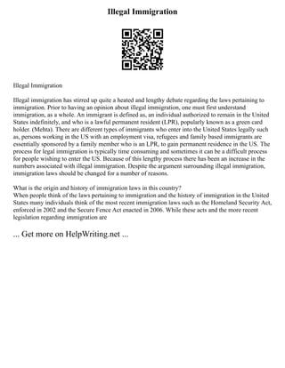 Illegal Immigration
Illegal Immigration
Illegal immigration has stirred up quite a heated and lengthy debate regarding the laws pertaining to
immigration. Prior to having an opinion about illegal immigration, one must first understand
immigration, as a whole. An immigrant is defined as, an individual authorized to remain in the United
States indefinitely, and who is a lawful permanent resident (LPR), popularly known as a green card
holder. (Mehta). There are different types of immigrants who enter into the United States legally such
as, persons working in the US with an employment visa, refugees and family based immigrants are
essentially sponsored by a family member who is an LPR, to gain permanent residence in the US. The
process for legal immigration is typically time consuming and sometimes it can be a difficult process
for people wishing to enter the US. Because of this lengthy process there has been an increase in the
numbers associated with illegal immigration. Despite the argument surrounding illegal immigration,
immigration laws should be changed for a number of reasons.
What is the origin and history of immigration laws in this country?
When people think of the laws pertaining to immigration and the history of immigration in the United
States many individuals think of the most recent immigration laws such as the Homeland Security Act,
enforced in 2002 and the Secure Fence Act enacted in 2006. While these acts and the more recent
legislation regarding immigration are
... Get more on HelpWriting.net ...
 