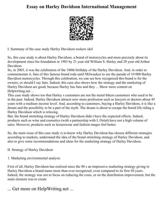 Essay on Harley Davidson International Management
I. Summary of the case study Harley Davidson rockers idol
So, this case study is about Harley Davidson, a brand of motorcycles and more precisely about its
development since his foundation in 1903 by 21 year old William S. Harley and 20 year old Arthur
Davidson.
So, in 2003, it was the celebration of the 100th birthday of the Harley Davidson. And, in order to
commemorate it, fans of this famous brand rode until Milwaukee to see the parade of 10 000 Harley
Davidson motorcycles. Through this celebration, we can see how recognized this brand is for the
owners, or should I say fans. Indeed, this case also shows how the strategy and the marketing of
Harley Davidson are good; because Harley has fans and they ... Show more content on
Helpwriting.net ...
This case study shows too that Harley s customers are not the metal bikers customers who used to be
in the past. Indeed, Harley Davidson attracts now more profession such as lawyers or doctors about 45
years with a medium income level. And, according to customers, buying a Harley Davidson, it is like a
dream and the possibility to be a part of the myth. The dream is about to escape the bored life riding a
Harley Davidson which is relaxing.
But, the brand stretching strategy of Harley Davidson didn t have the expected effects. Indeed,
products such as wine and cosmetics (with a partnership with L Oréal) have not a high volume of
sales. However, products such as leisurewear and fashion ranges feel better.
So, the main issue of this case study is to know why Harley Davidson has chosen different strategies
according to markets, understand the idea of the brand stretching strategy of Harley Davidson, and
also to give some recommendations and ideas for the marketing strategy of Harley Davidson.
II. Strategy of Harley Davidson
1. Marketing environmental analysis
First of all, Harley Davidson has realized since the 80 s an impressive marketing strategy giving to
Harley Davidson a brand name more than ever recognized, even compared to its first 50 years.
Indeed, the strategy was not to focus on reducing the costs, or on the distribution improvement, but the
main element was to create
... Get more on HelpWriting.net ...
 