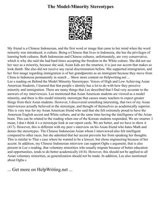 The Model-Minority Stereotypes
My friend is a Chinese Indonesian, and the first word or image that came to her mind when the word
minority was introduced, is culture. Being a Chinese that lives in Indonesia, she has the privileges of
learning both cultures. Both Indonesian and Chinese cultures, unfortunately, are very conservative,
which is why she said she had hard times accepting the freedom in the White culture. She did not see
her race as a minority, because she said, Asian kids are the smartest, it is just our accent that makes us
look dumb. She also did not receive any racial discrimination before. She supported immigration, and
her first image regarding immigration is of her grandparents as an immigrant because they move from
China to Indonesia permanently in search ... Show more content on Helpwriting.net ...
Lee s reading on Behind the Model Minority Stereotypes: Voices of High and Low Achieving Asian
American Students, I learned that that people s identity has a lot to do with how they perceive
minority and immigration. There are many things that Lee described that I find very accurate to the
answers of my interviewees. Lee mentioned that Asian American students are viewed as a model
minority, and there is this model minority stereotype that causes many teachers to expect greater
things from their Asian students. However, I discovered something interesting, that two of my Asian
interviewees actually believed in the stereotype, and thought of themselves as academically superior.
This is very true for my Asian American friend who said that she felt extremely proud to have the
American English accent and White culture, and at the same time having the intelligence of the Asian
brain. This can be related to the reading when one of the Korean students responded, We are smarter. I
mean, I don t think it s a stereotype look at our report cards. We are better, and we have to show it
(417). However, this is different with my peer s interview on his Asian friend who hates Math and
denies the stereotypes. The Chinese Indonesian Asian whom I interviewed also felt intelligent
compared to other races, but she admitted that her accent prevents her from speaking her thoughts.
This is similar to Thai s case where he wanted to be a lawyer, but chose engineering because of her
accent. In addition, my Chinese Indonesian interview can support Ogbu s argument, that is also
present in Lee s reading, that voluntary minorities who usually migrate because of better education
and opportunities, tends to do better academically (414). However, this should not be applied to all
Asian voluntary minorities, as generalization should not be made. In addition, Lee also mentioned
about Ogbu s
... Get more on HelpWriting.net ...
 
