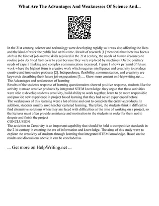 What Are The Advantages And Weaknesses Of Science And...
In the 21st century, science and technology were developing rapidly so it was also affecting the lives
and the kind of work the public had at this time. Result of research [1] mentions that there has been a
shift in the kind of job and the skills required in the 21st century, the needs of human resources to
routine jobs declined from year to year because they were replaced by machines. On the contrary
needs of expert thinking and complex communication increased. Figure 1 shows pyramid of future
work where the highest form is creative work which requires intelligence and creativity to produce
creative and innovative products [2]. Independence, flexibility, communication, and creativity are
keywords describing their future job expectations [3, ... Show more content on Helpwriting.net ...
The Advantages and weaknesses of learning
Results of the students response of learning questionnaires showed positive response, students like the
activity to make creative products by integrated STEM knowledge, they argue that these activities
were able to develop students creativity, build ability to work together, learn to be more responsible
and provide new experience in project based learning that they had never experienced before.
The weaknesses of this learning were a lot of time and cost to complete the creative products. In
addition, students usually used teacher centered learning, Therefore, the students think it difficult to
find alternative solutions when they are faced with difficulties at the time of working on a project, so
the lecturer must often provide assistance and motivation to the students in order for them not to
despair and finish the project
CONCLUSION
The activities to Creativity is an important capability that should be held to competitive standards in
the 21st century in entering the era of information and knowledge. The aims of this study were to
explore the creativity of students through learning that integrated STEM knowledge. Based on the
results and discussions above, it can be concluded as
... Get more on HelpWriting.net ...
 