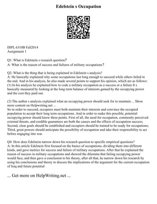 Edelstein s Occupation
DIPL 6310B Fall2014
Assignment 1
Q1: What is Edelstein s research question？
A: What is the reason of success and failures of military occupations？
Q2: What is the thing that is being explained in Edelstein s analysis?
A: He basically explained why some occupations last long enough to succeed while others failed in
the end. And in his analysis, he also made several points to support his opinion, which are as follows:
(1) In his analysis he explained how to code a military occupation as a success or a failure It s
basically measured by looking at the long term balance of interests gained by the occupying power
and the cost they paid out.
(2) The author s analysis explained what an occupying power should seek for to maintain ... Show
more content on Helpwriting.net ...
So in order to succeed, occupiers must both maintain their interests and convince the occupied
population to accept their long term occupations. And in order to make this possible, potential
occupying power should know three points. First of all, the need for occupation, commonly perceived
external threats, and credible guarantees are both the causes and the effects of occupation success;
Second, clear goals should be established and occupiers should be trained to be ready for occupations;
Third, great powers should anticipate the possibility of occupation and take their responsibility to act
before engaging into war.
Q4: How does Edelstein narrow down his research question to specific empirical questions?
A: In this article Edelstein first focused on the basics of occupations, dividing them into different
kinds, and gave metrics for success and failure of military occupations. After that he explained the
reason of success in military occupations and showed the dilemma that failing occupying power
would face, and then gave a conclusion to his theory, after all that, he narrow down his research by
using his conclusions and theory to discuss the implications of the argument for the current occupation
of Iraq and future potential
... Get more on HelpWriting.net ...
 