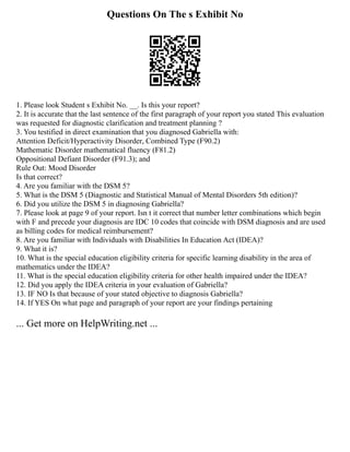 Questions On The s Exhibit No
1. Please look Student s Exhibit No. __. Is this your report?
2. It is accurate that the last sentence of the first paragraph of your report you stated This evaluation
was requested for diagnostic clarification and treatment planning ?
3. You testified in direct examination that you diagnosed Gabriella with:
Attention Deficit/Hyperactivity Disorder, Combined Type (F90.2)
Mathematic Disorder mathematical fluency (F81.2)
Oppositional Defiant Disorder (F91.3); and
Rule Out: Mood Disorder
Is that correct?
4. Are you familiar with the DSM 5?
5. What is the DSM 5 (Diagnostic and Statistical Manual of Mental Disorders 5th edition)?
6. Did you utilize the DSM 5 in diagnosing Gabriella?
7. Please look at page 9 of your report. Isn t it correct that number letter combinations which begin
with F and precede your diagnosis are IDC 10 codes that coincide with DSM diagnosis and are used
as billing codes for medical reimbursement?
8. Are you familiar with Individuals with Disabilities In Education Act (IDEA)?
9. What it is?
10. What is the special education eligibility criteria for specific learning disability in the area of
mathematics under the IDEA?
11. What is the special education eligibility criteria for other health impaired under the IDEA?
12. Did you apply the IDEA criteria in your evaluation of Gabriella?
13. IF NO Is that because of your stated objective to diagnosis Gabriella?
14. If YES On what page and paragraph of your report are your findings pertaining
... Get more on HelpWriting.net ...
 