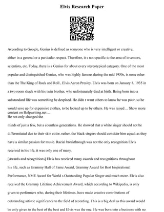 Elvis Research Paper
According to Google, Genius is defined as someone who is very intelligent or creative,
either in a general or a particular respect. Therefore, it s not specific to the area of inventors,
scientists, etc. Today, there is a Genius for about every stereotypical category. One of the most
popular and distinguished Genius, who was highly famous during the mid 1950s, is none other
than the The King of Rock and Roll , Elvis Aaron Presley. Elvis was born on January 8, 1935 in
a two room shack with his twin brother, who unfortunately died at birth. Being born into a
substandard life was something he despised. He didn t want others to know he was poor, so he
would save up for expensive clothes, to be looked up to by others. He was raised ... Show more
content on Helpwriting.net ...
He not only changed the
minds of just a few, but a countless generations. He showed that a white singer should not be
differentiated due to their skin color, rather, the black singers should consider him equal; as they
have a similar passion for music. Racial breakthrough was not the only recognition Elvis
received in his life, it was only one of many.
[Awards and recognitions] Elvis has received many awards and recognitions throughout
his life, such as Grammy Hall of Fame Award, Grammy Award for Best Inspirational
Performance, NME Award for World s Outstanding Popular Singer and much more. Elvis also
received the Grammy Lifetime Achievement Award, which according to Wikipedia, is only
given to performers who, during their lifetimes, have made creative contributions of
outstanding artistic significance to the field of recording. This is a big deal as this award would
be only given to the best of the best and Elvis was the one. He was born into a business with no
 