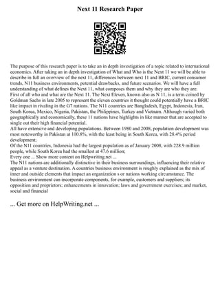 Next 11 Research Paper
The purpose of this research paper is to take an in depth investigation of a topic related to international
economics. After taking an in depth investigation of What and Who is the Next 11 we will be able to
describe in full an overview of the next 11, differences between next 11 and BRIC, current consumer
trends, N11 business environments, potential drawbacks, and future scenarios. We will have a full
understanding of what defines the Next 11, what composes them and why they are who they are.
First of all who and what are the Next 11. The Next Eleven, known also as N 11, is a term coined by
Goldman Sachs in late 2005 to represent the eleven countries it thought could potentially have a BRIC
like impact in rivaling in the G7 nations. The N11 countries are Bangladesh, Egypt, Indonesia, Iran,
South Korea, Mexico, Nigeria, Pakistan, the Philippines, Turkey and Vietnam. Although varied both
geographically and economically, these 11 nations have highlights in like manner that are accepted to
single out their high financial potential.
All have extensive and developing populations. Between 1980 and 2008, population development was
most noteworthy in Pakistan at 110.8%, with the least being in South Korea, with 28.4% period
development;
Of the N11 countries, Indonesia had the largest population as of January 2008, with 228.9 million
people, while South Korea had the smallest at 47.6 million;
Every one ... Show more content on Helpwriting.net ...
The N11 nations are additionally distinctive in their business surroundings, influencing their relative
appeal as a venture destination. A countries business environment is roughly explained as the mix of
inner and outside elements that impact an organization s or nations working circumstance. The
business environment can incorporate components, for example, customers and suppliers; its
opposition and proprietors; enhancements in innovation; laws and government exercises; and market,
social and financial
... Get more on HelpWriting.net ...
 
