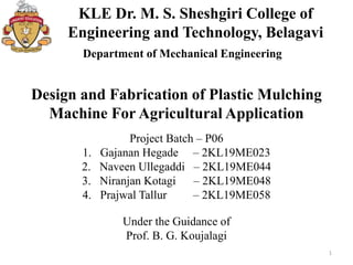 KLE Dr. M. S. Sheshgiri College of
Engineering and Technology, Belagavi
1
Department of Mechanical Engineering
Design and Fabrication of Plastic Mulching
Machine For Agricultural Application
Project Batch – P06
1. Gajanan Hegade – 2KL19ME023
2. Naveen Ullegaddi – 2KL19ME044
3. Niranjan Kotagi – 2KL19ME048
4. Prajwal Tallur – 2KL19ME058
Under the Guidance of
Prof. B. G. Koujalagi
 