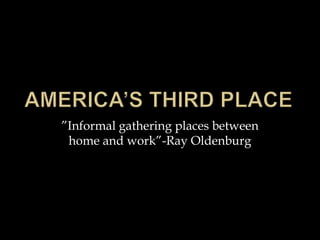 ”Informal gathering places between
 home and work”-Ray Oldenburg
 