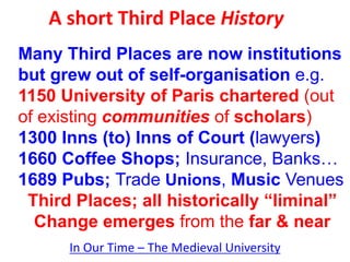 A short Third Place History
In Our Time – The Medieval University
Many Third Places are now institutions
but grew out of self-organisation e.g.
1150 University of Paris chartered (out
of existing communities of scholars)
1300 Inns (to) Inns of Court (lawyers)
1660 Coffee Shops; Insurance, Banks…
1689 Pubs; Trade Unions, Music Venues
Third Places; all historically “liminal”
Change emerges from the far & near
 
