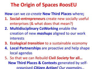 The Origin of Spaces #oosEU
How can we co-create New Third Places where;
1. Social-entrepreneurs create new socially useful
enterprises (& what does that mean?)
2. Multidisciplinary CoWorking enable the
creation of new mashups aligned to our work
interests
3. Ecological transition to a sustainable economy
4. Local Partnerships are proactive and help shape
local agendas
5. So that we can Rebuild Civil Society for all…
New Third Places & Contexts generated by self-
 