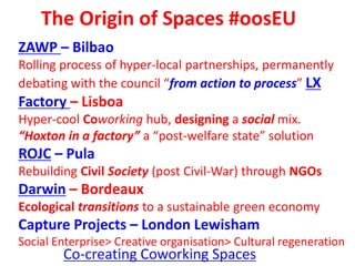 The Origin of Spaces #oosEU
ZAWP – Bilbao
Rolling process of hyper-local partnerships, permanently
debating with the council “from action to process” LX
Factory – Lisboa
Hyper-cool Coworking hub, designing a social mix.
“Hoxton in a factory” a “post-welfare state” solution
ROJC – Pula
Rebuilding Civil Society (post Civil-War) through NGOs
Darwin – Bordeaux
Ecological transitions to a sustainable green economy
Capture Projects – London Lewisham
Social Enterprise> Creative organisation> Cultural regeneration
Co-creating Coworking Spaces
 