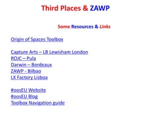 Third Places & ZAWP
Some Resources & Links
Origin of Spaces Toolbox
Capture Arts – LB Lewisham London
ROJC – Pula
Darwin – Bordeaux
ZAWP - Bilbao
LX Factory Lisboa
#oosEU Website
#oosEU Blog
Toolbox Navigation guide
 