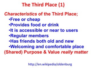 The Third Place (1)
http://en.wikipedia/oldenburg
Characteristics of the Third Place;
•Free or cheap
•Provides food or drink
•It is accessible or near to users
•Regular members
•Has friends both old and new
•Welcoming and comfortable place
(Shared) Purpose & Value really matter
 