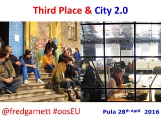 Third Places & City 2.0
@fredgarnett #oosEU Pula 28th April 2016
 