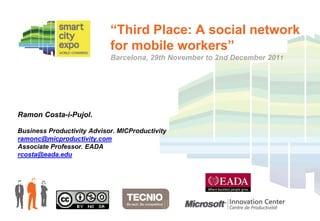“Third Place: A social network
                            for mobile workers”
                            Barcelona, 29th November to 2nd December 2011




Ramon Costa-i-Pujol.

Business Productivity Advisor. MICProductivity
ramonc@micproductivity.com
Associate Professor. EADA
rcosta@eada.edu
 