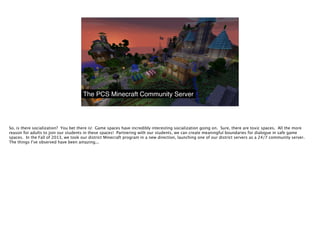 The PCS Minecraft Community Server
So, is there socialization? You bet there is! Game spaces have incredibly interesting s...