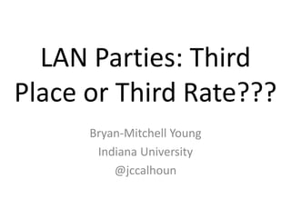 LAN Parties: Third Place or Third Rate??? Bryan-Mitchell Young Indiana University @jccalhoun 