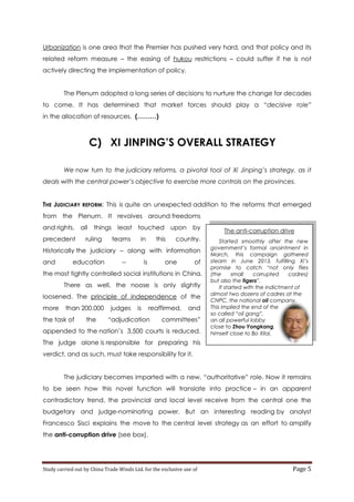 Urbanization is one area that the Premier has pushed very hard, and that policy and its
related reform measure – the easing of hukou restrictions – could suffer if he is not
actively directing the implementation of policy.
The Plenum adopted a long series of decisions to nurture the change for decades
to come. It has determined that market forces should play a “decisive role”
in the allocation of resources. (………)

C) XI JINPING’S OVERALL STRATEGY
We now turn to the judiciary reforms, a pivotal tool of Xi Jinping’s strategy, as it
deals with the central power’s objective to exercise more controls on the provinces.
THE JUDICIARY REFORM: This is quite an unexpected addition to the reforms that emerged
from the Plenum. It revolves around freedoms
and rights, all
precedent

things least touched upon

ruling

teams

in

this

by

country.

Historically the judiciary – along with information
and

education

--

is

one

of

the most tightly controlled social institutions in China.
There as well, the noose is only slightly
loosened. The principle of independence of the
more

than 200.000

the task of

the

judges

is

reaffirmed,

“adjudication

and

committees”

appended to the nation’s 3,500 courts is reduced.

The anti-corruption drive
Started smoothly after the new
government’s formal anointment in
March, this campaign gathered
steam in June 2013, fulfilling Xi’s
promise to catch “not only flies
(the
small
corrupted
cadres)
but also the tigers”.
It started with the indictment of
almost two dozens of cadres at the
CNPC, the national oil company.
This implied the end of the
so called “oil gang”,
an all powerful lobby
close to Zhou Yongkang,
himself close to Bo Xilai.

The judge alone is responsible for preparing his
verdict, and as such, must take responsibility for it.
The judiciary becomes imparted with a new, “authoritative” role. Now it remains
to be seen how this novel function will translate into practice – in an apparent
contradictory trend, the provincial and local level receive from the central one the
budgetary and judge-nominating power. But an interesting reading by analyst
Francesco Sisci explains the move to the central level strategy as an effort to amplify
the anti-corruption drive (see box).

Study carried out by China Trade Winds Ltd. for the exclusive use of

Page 5

 