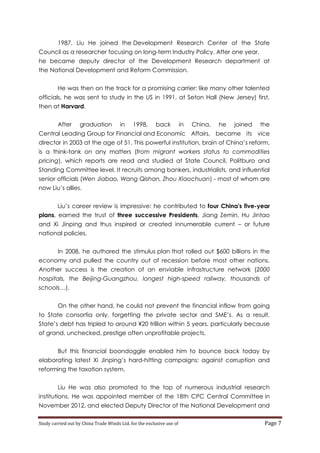 1987, Liu He joined the Development Research Center of the State
Council as a researcher focusing on long-term Industry Policy. After one year,
he became deputy director of the Development Research department at
the National Development and Reform Commission.
He was then on the track for a promising carrier: like many other talented
officials, he was sent to study in the US in 1991, at Seton Hall (New Jersey) first,
then at Harvard.
After

graduation

in

1998,

back

in

China,

he

joined

the

Central Leading Group for Financial and Economic Affairs, became its vice
director in 2003 at the age of 51. This powerful institution, brain of China’s reform,
is a think-tank on any matters (from migrant workers status to commodities
pricing), which reports are read and studied at State Council, Politburo and
Standing Committee level. It recruits among bankers, industrialists, and influential
senior officials (Wen Jiabao, Wang Qishan, Zhou Xiaochuan) - most of whom are
now Liu’s allies.
Liu’s career review is impressive: he contributed to four China's five-year
plans, earned the trust of three successive Presidents, Jiang Zemin, Hu Jintao
and Xi Jinping and thus inspired or created innumerable current – or future
national policies.
In 2008, he authored the stimulus plan that rolled out $600 billions in the
economy and pulled the country out of recession before most other nations.
Another success is the creation of an enviable infrastructure network (2000
hospitals, the Beijing-Guangzhou, longest high-speed railway, thousands of
schools…).
On the other hand, he could not prevent the financial inflow from going
to State consortia only, forgetting the private sector and SME’s. As a result,
State’s debt has tripled to around ¥20 trillion within 5 years, particularly because
of grand, unchecked, prestige often unprofitable projects.
But this financial boondoggle enabled him to bounce back today by
elaborating latest Xi Jinping’s hard-hitting campaigns: against corruption and
reforming the taxation system.
Liu He was also promoted to the top of numerous industrial research
institutions. He was appointed member of the 18th CPC Central Committee in
November 2012, and elected Deputy Director of the National Development and
Study carried out by China Trade Winds Ltd. for the exclusive use of

Page 7

 