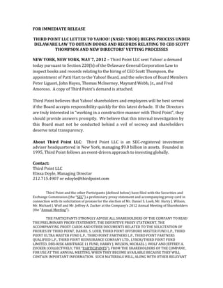 FOR IMMEDIATE RELEASE

THIRD POINT LLC LETTER TO YAHOO! (NASD: YHOO) BEGINS PROCESS UNDER
DELAWARE LAW TO OBTAIN BOOKS AND RECORDS RELATING TO CEO SCOTT
         THOMPSON AND NEW DIRECTORS’ VETTING PROCESSES

NEW YORK, NEW YORK, MAY 7, 2012 – Third Point LLC sent Yahoo! a demand
today pursuant to Section 220(b) of the Delaware General Corporation Law to
inspect books and records relating to the hiring of CEO Scott Thompson, the
appointment of Patti Hart to the Yahoo! Board, and the selection of Board Members
Peter Liguori, John Hayes, Thomas McInerney, Maynard Webb, Jr., and Fred
Amoroso. A copy of Third Point’s demand is attached.

Third Point believes that Yahoo! shareholders and employees will be best served
if the Board accepts responsibility quickly for this latest debacle. If the Directors
are truly interested in “working in a constructive manner with Third Point”, they
should provide answers promptly. We believe that this internal investigation by
this Board must not be conducted behind a veil of secrecy and shareholders
deserve total transparency.

About Third Point LLC: Third Point LLC is an SEC-registered investment
adviser headquartered in New York, managing $9.0 billion in assets. Founded in
1995, Third Point follows an event-driven approach to investing globally.

Contact:
Third Point LLC
Elissa Doyle, Managing Director
212.715.4907 or edoyle@thirdpoint.com


        Third Point and the other Participants (defined below) have filed with the Securities and
Exchange Commission (the “SEC”) a preliminary proxy statement and accompanying proxy card in
connection with its solicitation of proxies for the election of Mr. Daniel S. Loeb, Mr. Harry J. Wilson,
Mr. Michael J. Wolf and Mr. Jeffrey A. Zucker at the Company’s 2012 Annual Meeting of Shareholders
(the “Annual Meeting”).

       THE PARTICIPANTS STRONGLY ADVISE ALL SHAREHOLDERS OF THE COMPANY TO READ
THE PRELIMINARY PROXY STATEMENT, THE DEFINITIVE PROXY STATEMENT, THE
ACCOMPANYING PROXY CARDS AND OTHER DOCUMENTS RELATED TO THE SOLICITATION OF
PROXIES BY THIRD POINT, DANIEL S. LOEB, THIRD POINT OFFSHORE MASTER FUND L.P., THIRD
POINT ULTRA MASTER FUND L.P., THIRD POINT PARTNERS L.P., THIRD POINT PARTNERS
QUALIFIED L.P., THIRD POINT REINSURANCE COMPANY LTD., LYXOR/THIRD POINT FUND
LIMITED, DBX-RISK ARBITRAGE 11 FUND, HARRY J. WILSON, MICHAEL J. WOLF AND JEFFREY A.
ZUCKER (COLLECTIVELY, THE “PARTICIPANTS”), FROM THE SHAREHOLDERS OF THE COMPANY,
FOR USE AT THE ANNUAL MEETING, WHEN THEY BECOME AVAILABLE BECAUSE THEY WILL
CONTAIN IMPORTANT INFORMATION. SUCH MATERIALS WILL, ALONG WITH OTHER RELEVANT
 