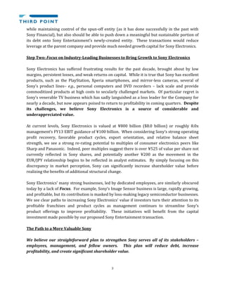 3
while maintaining control of the spun-off entity (as it has done successfully in the past with
Sony Financial), but also should be able to push down a meaningful but sustainable portion of
its debt onto Sony Entertainment’s newly-created entity. These transactions would reduce
leverage at the parent company and provide much needed growth capital for Sony Electronics.
Step Two: Focus on Industry-Leading Businesses to Bring Growth to Sony Electronics
Sony Electronics has suffered frustrating results for the past decade, brought about by low
margins, persistent losses, and weak returns on capital. While it is true that Sony has excellent
products, such as the PlayStation, Xperia smartphones, and mirror-less cameras, several of
Sony’s product lines– e.g., personal computers and DVD recorders – lack scale and provide
commoditized products at high costs to secularly challenged markets. Of particular regret is
Sony’s venerable TV business which has sadly languished as a loss leader for the Company for
nearly a decade, but now appears poised to return to profitability in coming quarters. Despite
its challenges, we believe Sony Electronics is a source of considerable and
underappreciated value.
At current levels, Sony Electronics is valued at ¥800 billion ($8.0 billion) or roughly 8.0x
management’s FY13 EBIT guidance of ¥100 billion. When considering Sony’s strong operating
profit recovery, favorable product cycles, export orientation, and relative balance sheet
strength, we see a strong re-rating potential to multiples of consumer electronics peers like
Sharp and Panasonic. Indeed, peer multiples suggest there is over ¥525 of value per share not
currently reflected in Sony shares, and potentially another ¥200 as the movement in the
EUR/JPY relationship begins to be reflected in analyst estimates. By simply focusing on this
discrepancy in market perception, Sony can significantly increase shareholder value before
realizing the benefits of additional structural change.
Sony Electronics’ many strong businesses, led by dedicated employees, are similarly obscured
today by a lack of Focus. For example, Sony’s Image Sensor business is large, rapidly growing,
and profitable, but its contribution is masked by loss-making legacy semiconductor businesses.
We see clear paths to increasing Sony Electronics’ value if investors turn their attention to its
profitable franchises and product cycles as management continues to streamline Sony’s
product offerings to improve profitability. These initiatives will benefit from the capital
investment made possible by our proposed Sony Entertainment transaction.
The Path to a More Valuable Sony
We believe our straightforward plan to strengthen Sony serves all of its stakeholders –
employees, management, and fellow owners. This plan will reduce debt, increase
profitability, and create significant shareholder value.
 