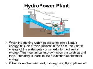 HydroPower Plant
• When the moving water, possessing some kinetic
energy, hits the turbine present in the dam, the kinetic
energy of the water gets converted into mechanical
energy. This mechanical energy moves the turbines and
then, ultimately, it leads to the production of electrical
energy.
• Other Examples: wind mill, moving cars, flying planes etc
 