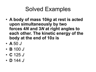 Solved Examples
• A body of mass 10kg at rest is acted
upon simultaneously by two
forces 4N and 3N at right angles to
each other. The kinetic energy of the
body at the end of 10s is
• A 50 J
• B 100 J
• C 125 J
• D 144 J
 