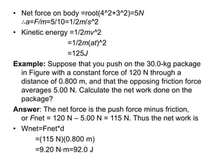 • Net force on body =root(4^2+3^2)​=5N
∴a=F/m​=5/10​=1/2​m/s^2
• Kinetic energy =1/2​mv^2
=1/2​m(at)^2
=125J
Example: Suppose that you push on the 30.0-kg package
in Figure with a constant force of 120 N through a
distance of 0.800 m, and that the opposing friction force
averages 5.00 N. Calculate the net work done on the
package?
Answer: The net force is the push force minus friction,
or Fnet = 120 N – 5.00 N = 115 N. Thus the net work is
• Wnet=Fnet*d
=(115 N)(0.800 m)
=9.20 N⋅m=92.0 J
 