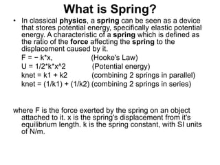 What is Spring?
• In classical physics, a spring can be seen as a device
that stores potential energy, specifically elastic potential
energy. A characteristic of a spring which is defined as
the ratio of the force affecting the spring to the
displacement caused by it.
F = − k*x, (Hooke's Law)
U = 1/2*k*x^2 (Potential energy)
knet = k1 + k2 (combining 2 springs in parallel)
knet = (1/k1) + (1/k2) (combining 2 springs in series)
where F is the force exerted by the spring on an object
attached to it. x is the spring's displacement from it's
equilibrium length. k is the spring constant, with SI units
of N/m.
 