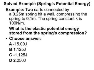 Solved Example (Spring’s Potential Energy)
Example: Two carts connected by
a 0.25m spring hit a wall, compressing the
spring to 0.1m. The spring constant k is
100N/m.
What is the elastic potential energy
stored from the spring’s compression?
• Choose answer:
A -15.00J
B 1.125J
C -1.125J
D 2.250J
 
