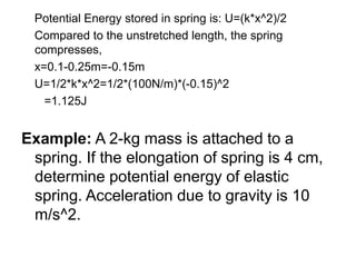Potential Energy stored in spring is: U=(k*x^2)/2
Compared to the unstretched length, the spring
compresses,
x=0.1-0.25m=-0.15m
U=1/2*k*x^2=1/2*(100N/m)*(-0.15)^2
=1.125J
Example: A 2-kg mass is attached to a
spring. If the elongation of spring is 4 cm,
determine potential energy of elastic
spring. Acceleration due to gravity is 10
m/s^2.
 