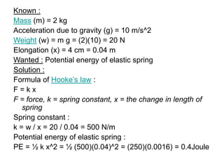 Known :
Mass (m) = 2 kg
Acceleration due to gravity (g) = 10 m/s^2
Weight (w) = m g = (2)(10) = 20 N
Elongation (x) = 4 cm = 0.04 m
Wanted : Potential energy of elastic spring
Solution :
Formula of Hooke’s law :
F = k x
F = force, k = spring constant, x = the change in length of
spring
Spring constant :
k = w / x = 20 / 0.04 = 500 N/m
Potential energy of elastic spring :
PE = ½ k x^2 = ½ (500)(0.04)^2 = (250)(0.0016) = 0.4Joule
 