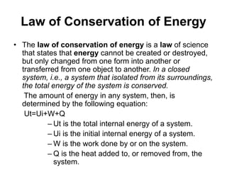 Law of Conservation of Energy
• The law of conservation of energy is a law of science
that states that energy cannot be created or destroyed,
but only changed from one form into another or
transferred from one object to another. In a closed
system, i.e., a system that isolated from its surroundings,
the total energy of the system is conserved.
The amount of energy in any system, then, is
determined by the following equation:
Ut=Ui+W+Q
– Ut is the total internal energy of a system.
– Ui is the initial internal energy of a system.
– W is the work done by or on the system.
– Q is the heat added to, or removed from, the
system.
 