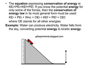 • The equation expressing conservation of energy is:
KEi+PEi=KEf+PEf. If you know the potential energy for
only some of the forces, then the conservation of
energy law in its most general form must be used:
KEi + PEi + Wnc + OEi = KEf + PEf + OEf,
where OE stands for all other energies
Example: Water can produce electricity. Water falls from
the sky, converting potential energy to kinetic energy.
 