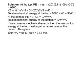 Solution: At the top: PE = mgh = (20) (9.8) (100sin30°)
= 9800 J
KE = ½ *m*v^2 = ½*(20)*(2)^2 = 40 J
Total mechanical energy at the top = 9800 + 40 = 9840 J
At the bottom: PE = 0, KE = ½*m*v^2
Total mechanical energy at the bottom = ½*m*v^2
If we conserve mechanical energy, then the mechanical
energy at the top must equal what we have at the
bottom. This gives:
½*m*v*2 = 9840, so v = 31.3 m/s.
 