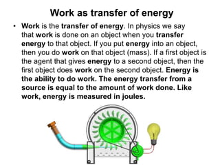 Work as transfer of energy
• Work is the transfer of energy. In physics we say
that work is done on an object when you transfer
energy to that object. If you put energy into an object,
then you do work on that object (mass). If a first object is
the agent that gives energy to a second object, then the
first object does work on the second object. Energy is
the ability to do work. The energy transfer from a
source is equal to the amount of work done. Like
work, energy is measured in joules.
 
