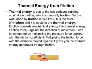 Thermal Energy from friction
• Thermal energy is due to the two surfaces rubbing
against each other, which is basically friction. So the
work done by friction is W-Fk*d (Fk is the force
of friction) and it is equal to the thermal energy.
Friction converts mechanical energy into thermal energy.
Friction force - against the direction of movement - can
be computed by multiplying the pressure force applied
with the friction coefficient. Multiplying the friction force
with the distance moved against it gives you the thermal
energy generated through friction.
 