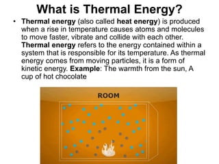What is Thermal Energy?
• Thermal energy (also called heat energy) is produced
when a rise in temperature causes atoms and molecules
to move faster, vibrate and collide with each other.
Thermal energy refers to the energy contained within a
system that is responsible for its temperature. As thermal
energy comes from moving particles, it is a form of
kinetic energy. Example: The warmth from the sun, A
cup of hot chocolate
 