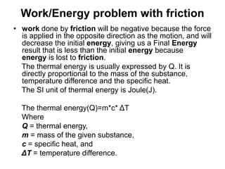 Work/Energy problem with friction
• work done by friction will be negative because the force
is applied in the opposite direction as the motion, and will
decrease the initial energy, giving us a Final Energy
result that is less than the initial energy because
energy is lost to friction.
The thermal energy is usually expressed by Q. It is
directly proportional to the mass of the substance,
temperature difference and the specific heat.
The SI unit of thermal energy is Joule(J).
The thermal energy(Q)=m*c* ΔT
Where
Q = thermal energy,
m = mass of the given substance,
c = specific heat, and
ΔT = temperature difference.
 