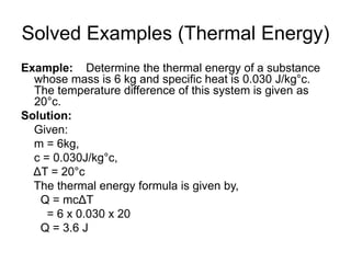 Solved Examples (Thermal Energy)
Example: Determine the thermal energy of a substance
whose mass is 6 kg and specific heat is 0.030 J/kg°c.
The temperature difference of this system is given as
20°c.
Solution:
Given:
m = 6kg,
c = 0.030J/kg°c,
ΔT = 20°c
The thermal energy formula is given by,
Q = mcΔT
= 6 x 0.030 x 20
Q = 3.6 J
 