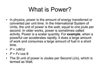 What is Power?
• In physics, power is the amount of energy transferred or
converted per unit time. In the International System of
Units, the unit of power is the watt, equal to one joule per
second. In older works, power is sometimes called
activity. Power is a scalar quantity. For example, when a
powerful car accelerates rapidly, it does a large amount
of work and consumes a large amount of fuel in a short
time.
• P = ∆W/∆t
• P = Fv cos θ
• The SI unit of power is Joules per Second (J/s), which is
termed as Watt.
 