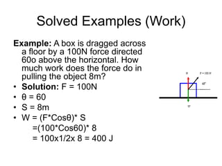 Solved Examples (Work)
Example: A box is dragged across
a floor by a 100N force directed
60o above the horizontal. How
much work does the force do in
pulling the object 8m?
• Solution: F = 100N
• θ = 60
• S = 8m
• W = (F*Cosθ)* S
=(100*Cos60)* 8
= 100x1/2x 8 = 400 J
 