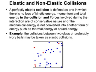 Elastic and Non-Elastic Collisions
• A perfectly elastic collision is defined as one in which
there is no loss of kinetic energy, momentum and total
energy in the collision and Forces involved during the
interaction are of conservative nature and The
mechanical energy is not converted into another form of
energy such as thermal energy or sound energy.
• Example: the collisions between two glass or preferably
ivory balls may be taken as elastic collisions.
 