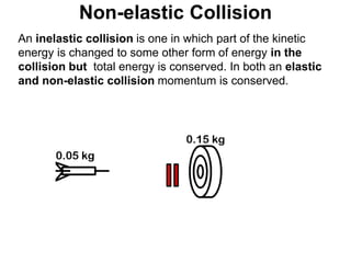 Non-elastic Collision
An inelastic collision is one in which part of the kinetic
energy is changed to some other form of energy in the
collision but total energy is conserved. In both an elastic
and non-elastic collision momentum is conserved.
 