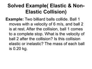 Solved Example( Elastic & Non-
Elastic Collision)
Example: Two billiard balls collide. Ball 1
moves with a velocity of 6 m/s, and ball 2
is at rest. After the collision, ball 1 comes
to a complete stop. What is the velocity of
ball 2 after the collision? Is this collision
elastic or inelastic? The mass of each ball
is 0.20 kg.
 