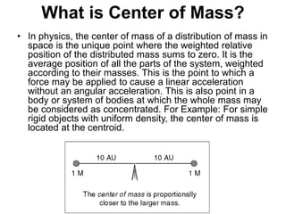 What is Center of Mass?
• In physics, the center of mass of a distribution of mass in
space is the unique point where the weighted relative
position of the distributed mass sums to zero. It is the
average position of all the parts of the system, weighted
according to their masses. This is the point to which a
force may be applied to cause a linear acceleration
without an angular acceleration. This is also point in a
body or system of bodies at which the whole mass may
be considered as concentrated. For Example: For simple
rigid objects with uniform density, the center of mass is
located at the centroid.
 