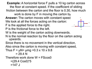 Example: A horizontal force F pulls a 10 kg carton across
the floor at constant speed. If the coefficient of sliding
friction between the carton and the floor is 0.30, how much
work is done by F in moving the carton by 5m?
Answer: The carton moves with constant speed.
We look at all the forces acting on the carton:
F is the applied force to the right.
P is the frictional force to the left.
W is the weight of the carton acting downwards.
N is the normal reaction by the floor on the carton acting
upwards.
Since there is no movement in the vertical direction,
Also since the carton is moving with constant speed,
Thus F = μN= μmg =0.3 x 10 x 9.8
= 29.4 N
Therefore work done W = FScos0
=(29.4 Cos0)*5
=147 J
 
